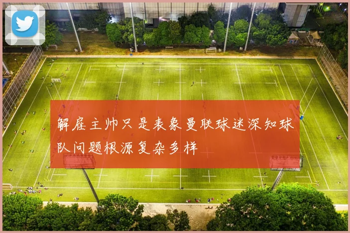 解雇主帅只是表象曼联球迷深知球队问题根源复杂多样