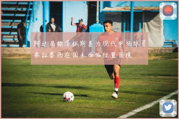 阿达尼称泽林斯基为现代中场球员弗拉泰西在国米面临位置困境