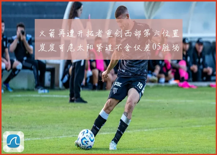 火箭再遭开拓者重创西部第六位置岌岌可危太阳紧追不舍仅差05胜场