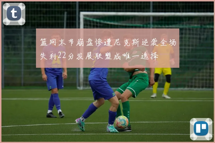 篮网末节崩盘惨遭尼克斯逆袭全场失利22分发展联盟成唯一选择