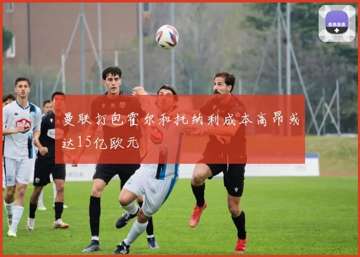 曼联打包霍尔和托纳利成本高昂或达15亿欧元