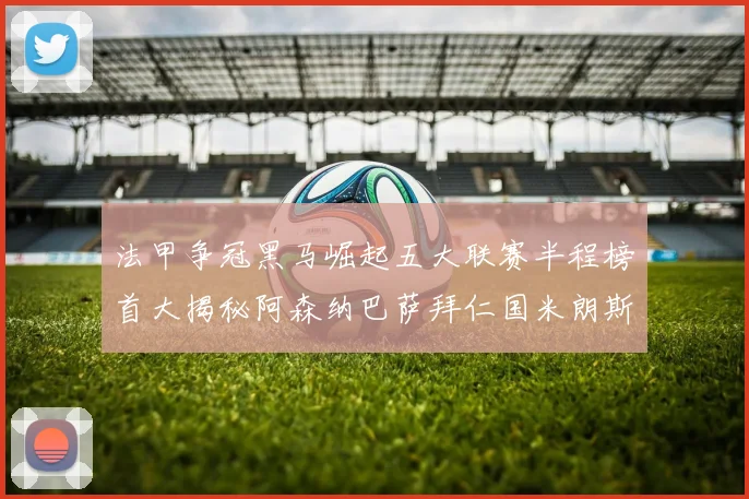 法甲争冠黑马崛起五大联赛半程榜首大揭秘阿森纳巴萨拜仁国米朗斯齐聚巅峰