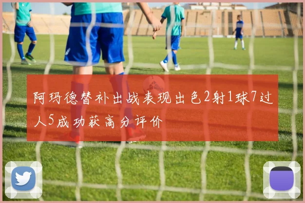 阿玛德替补出战表现出色2射1球7过人5成功获高分评价