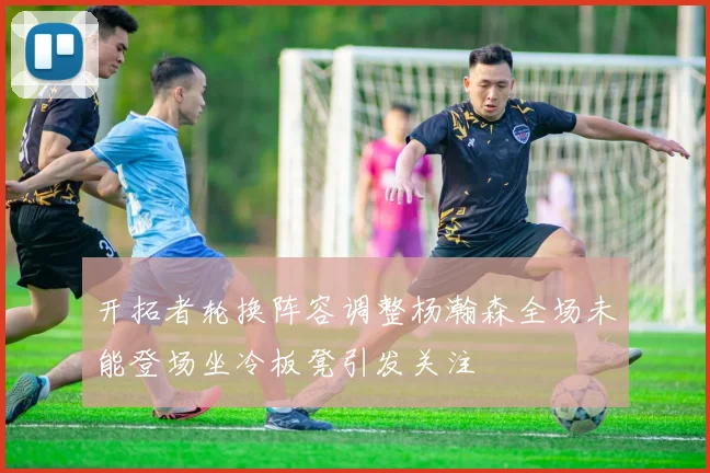 开拓者轮换阵容调整杨瀚森全场未能登场坐冷板凳引发关注