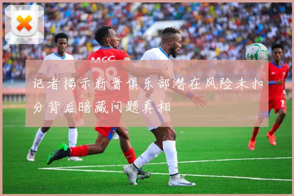 记者揭示新晋俱乐部潜在风险未扣分背后暗藏问题真相