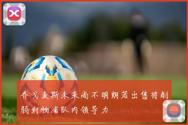 乔戈麦斯未来尚不明朗若出售将削弱利物浦队内领导力