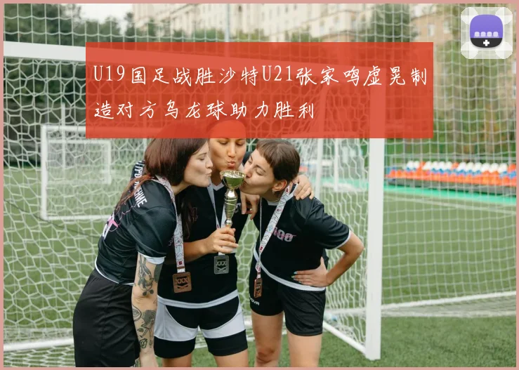 U19国足战胜沙特U21张家鸣虚晃制造对方乌龙球助力胜利