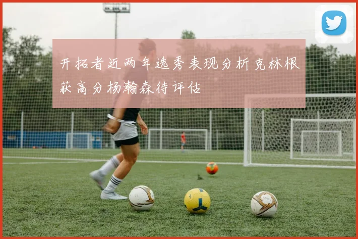 开拓者近两年选秀表现分析克林根获高分杨瀚森待评估