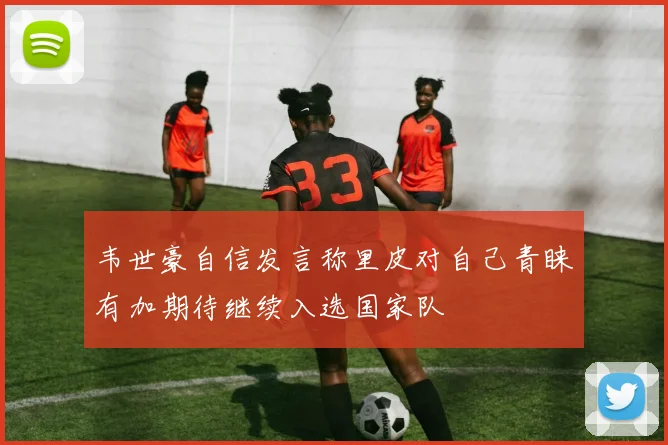 韦世豪自信发言称里皮对自己青睐有加期待继续入选国家队